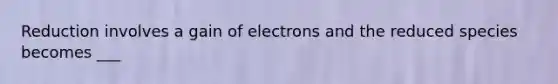 Reduction involves a gain of electrons and the reduced species becomes ___