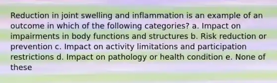 Reduction in joint swelling and inflammation is an example of an outcome in which of the following categories? a. Impact on impairments in body functions and structures b. Risk reduction or prevention c. Impact on activity limitations and participation restrictions d. Impact on pathology or health condition e. None of these