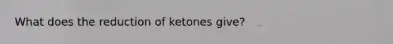 What does the reduction of ketones give?