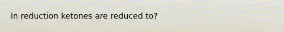 In reduction ketones are reduced to?