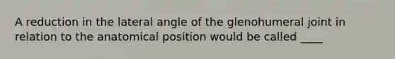 A reduction in the lateral angle of the glenohumeral joint in relation to the anatomical position would be called ____