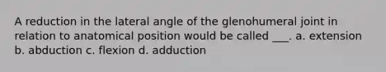 A reduction in the lateral angle of the glenohumeral joint in relation to anatomical position would be called ___. a. extension b. abduction c. flexion d. adduction