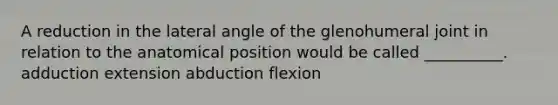 A reduction in the lateral angle of the glenohumeral joint in relation to the anatomical position would be called __________. adduction extension abduction flexion