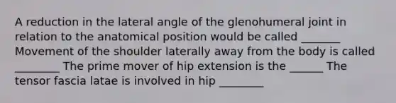 A reduction in the lateral angle of the glenohumeral joint in relation to the anatomical position would be called _______ Movement of the shoulder laterally away from the body is called ________ The prime mover of hip extension is the ______ The tensor fascia latae is involved in hip ________