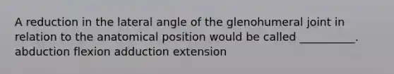 A reduction in the lateral angle of the glenohumeral joint in relation to the anatomical position would be called __________. abduction flexion adduction extension