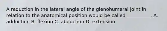 A reduction in the lateral angle of the glenohumeral joint in relation to the anatomical position would be called __________. A. adduction B. flexion C. abduction D. extension