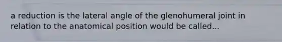 a reduction is the lateral angle of the glenohumeral joint in relation to the anatomical position would be called...