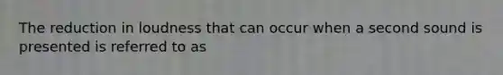 The reduction in loudness that can occur when a second sound is presented is referred to as