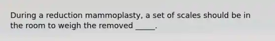 During a reduction mammoplasty, a set of scales should be in the room to weigh the removed _____.