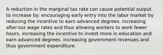 A reduction in the marginal tax rate can cause potential output to increase by: encouraging early entry into the labor market by reducing the incentive to earn advanced degrees. increasing after-tax wage rates and thus allowing workers to work fewer hours. increasing the incentive to invest more in education and earn advanced degrees. increasing government revenues and thus government expenditure.