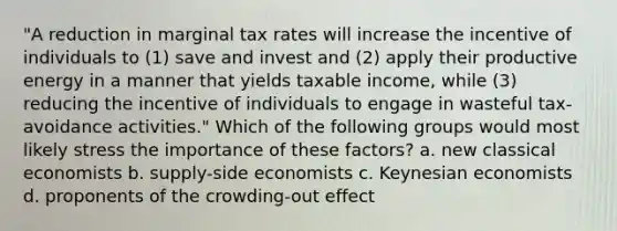 "A reduction in marginal tax rates will increase the incentive of individuals to (1) save and invest and (2) apply their productive energy in a manner that yields taxable income, while (3) reducing the incentive of individuals to engage in wasteful tax-avoidance activities." Which of the following groups would most likely stress the importance of these factors? a. new classical economists b. supply-side economists c. Keynesian economists d. proponents of the crowding-out effect