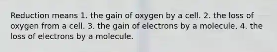 Reduction means 1. the gain of oxygen by a cell. 2. the loss of oxygen from a cell. 3. the gain of electrons by a molecule. 4. the loss of electrons by a molecule.