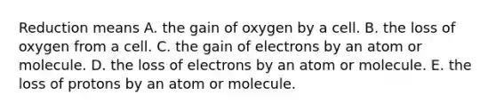 Reduction means A. the gain of oxygen by a cell. B. the loss of oxygen from a cell. C. the gain of electrons by an atom or molecule. D. the loss of electrons by an atom or molecule. E. the loss of protons by an atom or molecule.