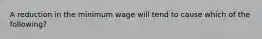 A reduction in the minimum wage will tend to cause which of the​ following?