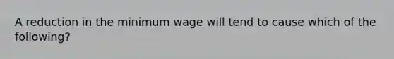 A reduction in the minimum wage will tend to cause which of the​ following?