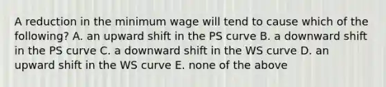 A reduction in the minimum wage will tend to cause which of the​ following? A. an upward shift in the PS curve B. a downward shift in the PS curve C. a downward shift in the WS curve D. an upward shift in the WS curve E. none of the above