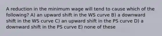 A reduction in the minimum wage will tend to cause which of the following? A) an upward shift in the WS curve B) a downward shift in the WS curve C) an upward shift in the PS curve D) a downward shift in the PS curve E) none of these