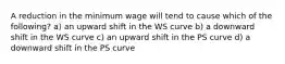 A reduction in the minimum wage will tend to cause which of the following? a) an upward shift in the WS curve b) a downward shift in the WS curve c) an upward shift in the PS curve d) a downward shift in the PS curve