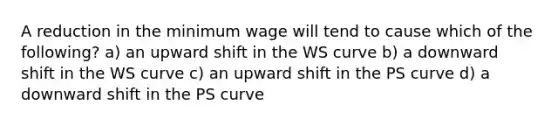 A reduction in the minimum wage will tend to cause which of the following? a) an upward shift in the WS curve b) a downward shift in the WS curve c) an upward shift in the PS curve d) a downward shift in the PS curve