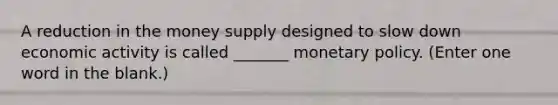 A reduction in the money supply designed to slow down economic activity is called _______ <a href='https://www.questionai.com/knowledge/kEE0G7Llsx-monetary-policy' class='anchor-knowledge'>monetary policy</a>. (Enter one word in the blank.)