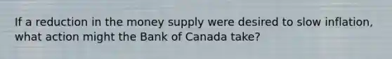 If a reduction in the money supply were desired to slow inflation, what action might the Bank of Canada take?