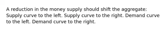 A reduction in the money supply should shift the aggregate: Supply curve to the left. Supply curve to the right. Demand curve to the left. Demand curve to the right.