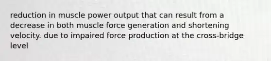 reduction in muscle power output that can result from a decrease in both muscle force generation and shortening velocity. due to impaired force production at the cross-bridge level