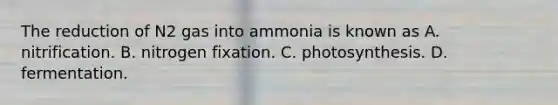 The reduction of N2 gas into ammonia is known as A. nitrification. B. nitrogen fixation. C. photosynthesis. D. fermentation.