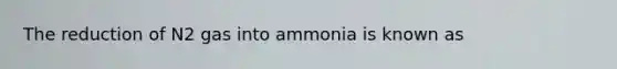 The reduction of N2 gas into ammonia is known as