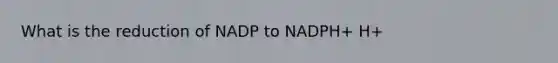 What is the reduction of NADP to NADPH+ H+