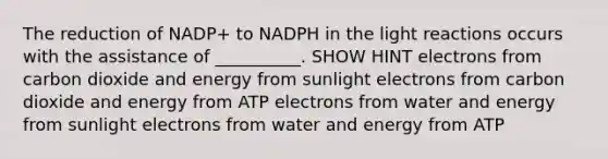 The reduction of NADP+ to NADPH in the <a href='https://www.questionai.com/knowledge/kSUoWrrvoC-light-reactions' class='anchor-knowledge'>light reactions</a> occurs with the assistance of __________. SHOW HINT electrons from carbon dioxide and energy from sunlight electrons from carbon dioxide and energy from ATP electrons from water and energy from sunlight electrons from water and energy from ATP