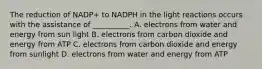 The reduction of NADP+ to NADPH in the light reactions occurs with the assistance of __________. A. electrons from water and energy from sun light B. electrons from carbon dioxide and energy from ATP C. electrons from carbon dioxide and energy from sunlight D. electrons from water and energy from ATP