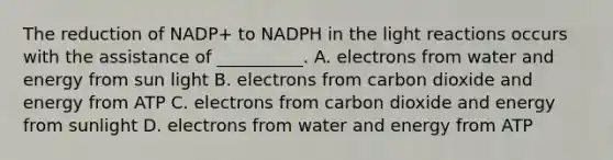 The reduction of NADP+ to NADPH in the <a href='https://www.questionai.com/knowledge/kSUoWrrvoC-light-reactions' class='anchor-knowledge'>light reactions</a> occurs with the assistance of __________. A. electrons from water and energy from sun light B. electrons from carbon dioxide and energy from ATP C. electrons from carbon dioxide and energy from sunlight D. electrons from water and energy from ATP