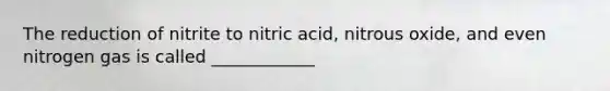 The reduction of nitrite to nitric acid, nitrous oxide, and even nitrogen gas is called ____________