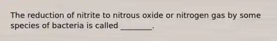 The reduction of nitrite to nitrous oxide or nitrogen gas by some species of bacteria is called ________.