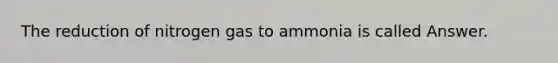 The reduction of nitrogen gas to ammonia is called Answer.