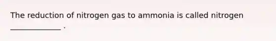 The reduction of nitrogen gas to ammonia is called nitrogen _____________ .