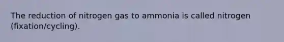 The reduction of nitrogen gas to ammonia is called nitrogen (fixation/cycling).