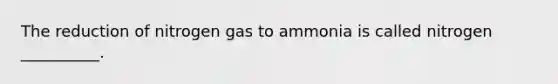 The reduction of nitrogen gas to ammonia is called nitrogen __________.