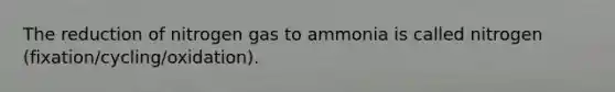 The reduction of nitrogen gas to ammonia is called nitrogen (fixation/cycling/oxidation).