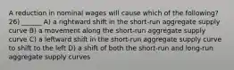 A reduction in nominal wages will cause which of the following? 26) ______ A) a rightward shift in the short‐run aggregate supply curve B) a movement along the short‐run aggregate supply curve C) a leftward shift in the short‐run aggregate supply curve to shift to the left D) a shift of both the short‐run and long‐run aggregate supply curves