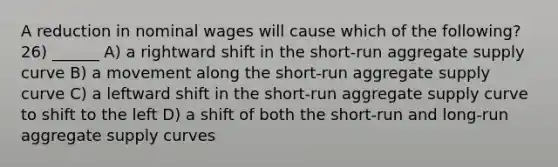 A reduction in nominal wages will cause which of the following? 26) ______ A) a rightward shift in the short‐run aggregate supply curve B) a movement along the short‐run aggregate supply curve C) a leftward shift in the short‐run aggregate supply curve to shift to the left D) a shift of both the short‐run and long‐run aggregate supply curves