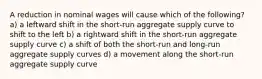 A reduction in nominal wages will cause which of the following? a) a leftward shift in the short-run aggregate supply curve to shift to the left b) a rightward shift in the short-run aggregate supply curve c) a shift of both the short-run and long-run aggregate supply curves d) a movement along the short-run aggregate supply curve