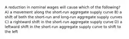 A reduction in nominal wages will cause which of the following? A) a movement along the short-run aggregate supply curve B) a shift of both the short-run and long-run aggregate supply curves C) a rightward shift in the short-run aggregate supply curve D) a leftward shift in the short-run aggregate supply curve to shift to the left