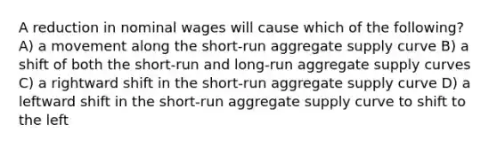 A reduction in nominal wages will cause which of the following? A) a movement along the short-run aggregate supply curve B) a shift of both the short-run and long-run aggregate supply curves C) a rightward shift in the short-run aggregate supply curve D) a leftward shift in the short-run aggregate supply curve to shift to the left