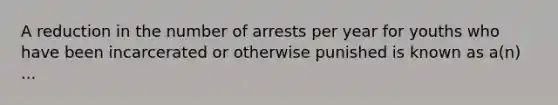 A reduction in the number of arrests per year for youths who have been incarcerated or otherwise punished is known as a(n) ...