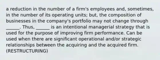 a reduction in the number of a firm's employees and, sometimes, in the number of its operating units; but, the composition of businesses in the company's portfolio may not change through ______. Thus, ______ is an intentional managerial strategy that is used for the purpose of improving firm performance. Can be used when there are significant operational and/or strategic relationships between the acquiring and the acquired firm. (RESTRUCTURING)