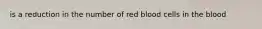 is a reduction in the number of red blood cells in the blood