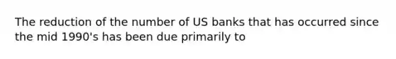 The reduction of the number of US banks that has occurred since the mid 1990's has been due primarily to