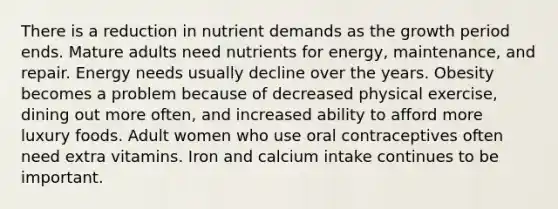 There is a reduction in nutrient demands as the growth period ends. Mature adults need nutrients for energy, maintenance, and repair. Energy needs usually decline over the years. Obesity becomes a problem because of decreased physical exercise, dining out more often, and increased ability to afford more luxury foods. Adult women who use oral contraceptives often need extra vitamins. Iron and calcium intake continues to be important.